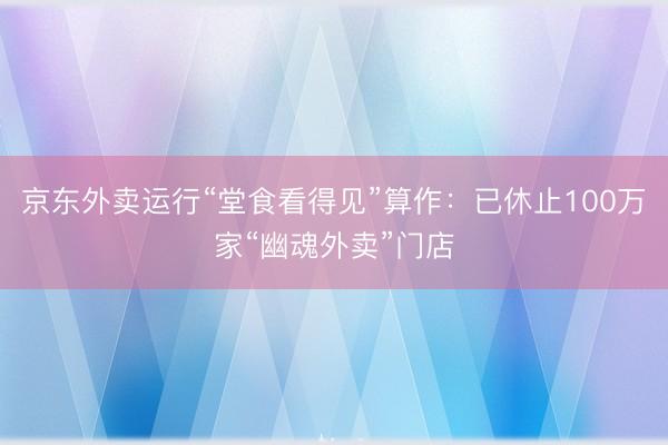 京东外卖运行“堂食看得见”算作：已休止100万家“幽魂外卖”门店