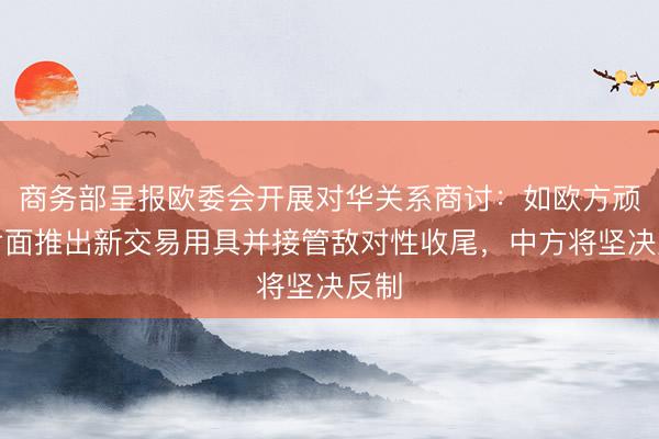 商务部呈报欧委会开展对华关系商讨：如欧方顽强片面推出新交易用具并接管敌对性收尾，中方将坚决反制