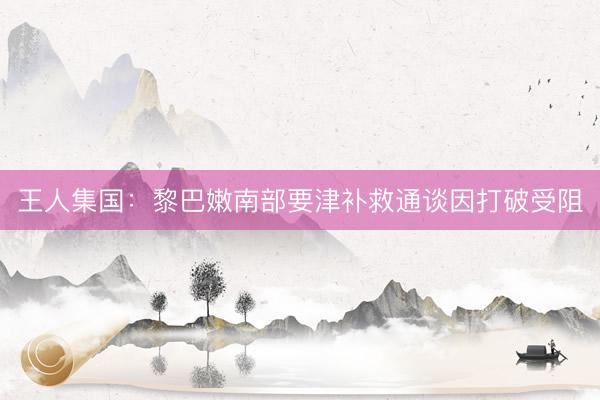 王人集国：黎巴嫩南部要津补救通谈因打破受阻