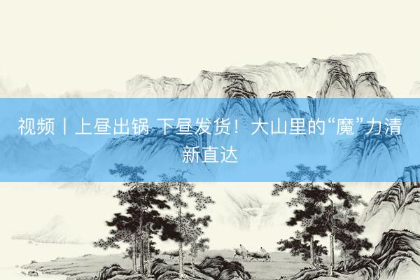 视频丨上昼出锅 下昼发货！大山里的“魔”力清新直达