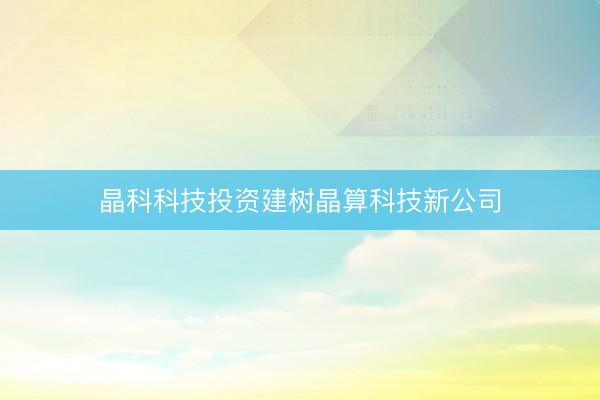 晶科科技投资建树晶算科技新公司