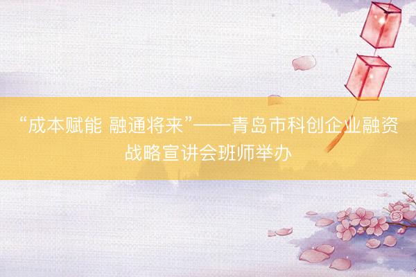 “成本赋能 融通将来”——青岛市科创企业融资战略宣讲会班师举办