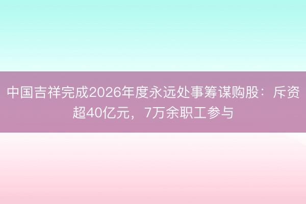 中国吉祥完成2026年度永远处事筹谋购股：斥资超40亿元，7万余职工参与
