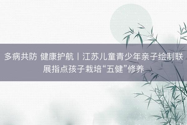多病共防 健康护航丨江苏儿童青少年亲子绘制联展指点孩子栽培“五健”修养