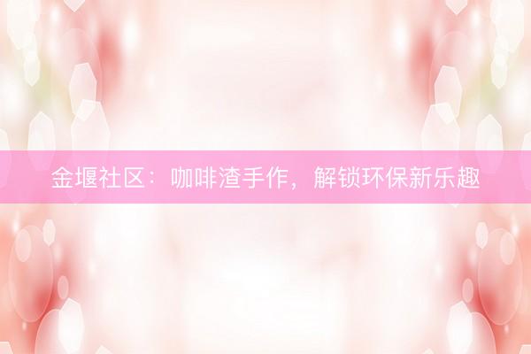 金堰社区：咖啡渣手作，解锁环保新乐趣