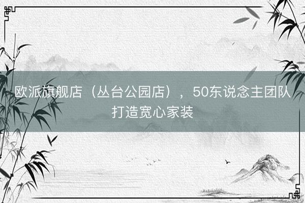欧派旗舰店（丛台公园店），50东说念主团队打造宽心家装