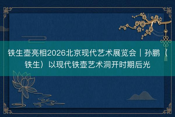 铁生壶亮相2026北京现代艺术展览会｜孙鹏（铁生）以现代铁壶艺术洞开时期后光