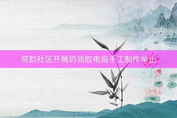 荷韵社区开展奶油胶电扇手工制作举止