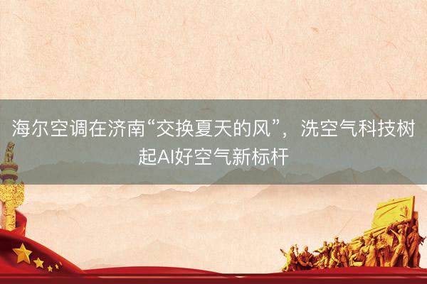 海尔空调在济南“交换夏天的风”，洗空气科技树起AI好空气新标杆