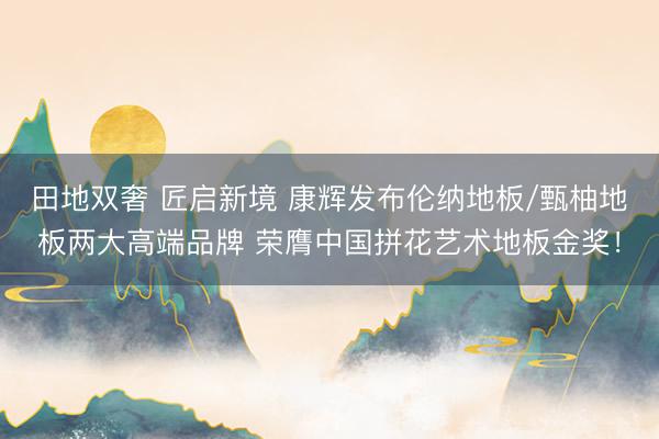 田地双奢 匠启新境 康辉发布伦纳地板/甄柚地板两大高端品牌 荣膺中国拼花艺术地板金奖！