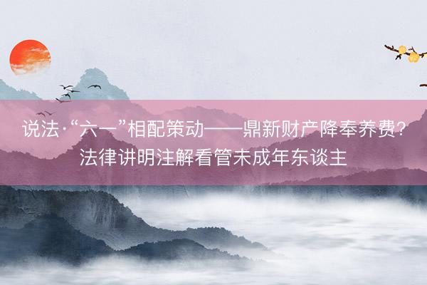 说法·“六一”相配策动——鼎新财产降奉养费？法律讲明注解看管未成年东谈主
