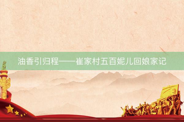 油香引归程——崔家村五百妮儿回娘家记