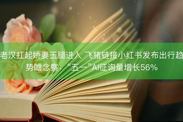 老汉扛起娇妻玉腿进入 飞猪链接小红书发布出行趋势瞻念察：“五一”AI征询量增长56%