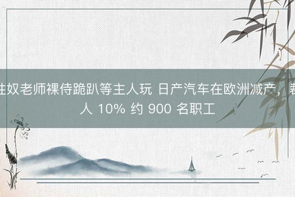 性奴老师裸侍跪趴等主人玩 日产汽车在欧洲减产，裁人 10% 约 900 名职工