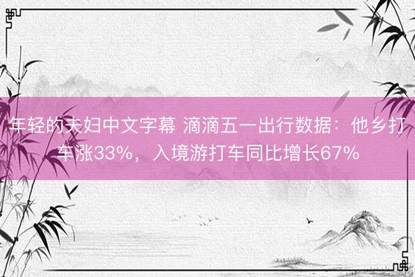 年轻的夫妇中文字幕 滴滴五一出行数据：他乡打车涨33%，入境游打车同比增长67%