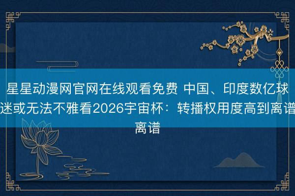 星星动漫网官网在线观看免费 中国、印度数亿球迷或无法不雅看2026宇宙杯：转播权用度高到离谱