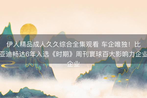 伊人精品成人久久综合全集观看 车企唯独！比亚迪畅达6年入选《时期》周刊寰球百大影响力企业