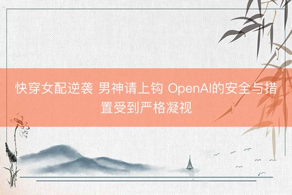 快穿女配逆袭 男神请上钩 OpenAI的安全与措置受到严格凝视