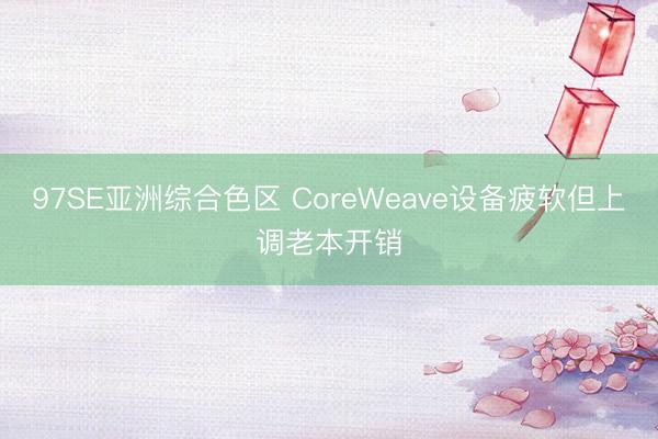 97SE亚洲综合色区 CoreWeave设备疲软但上调老本开销