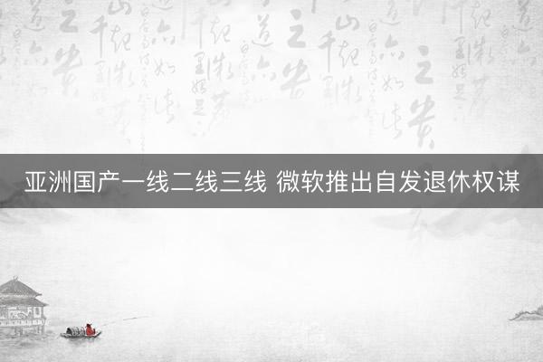亚洲国产一线二线三线 微软推出自发退休权谋