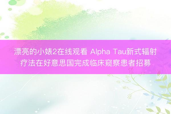 漂亮的小婊2在线观看 Alpha Tau新式辐射疗法在好意思国完成临床窥察患者招募