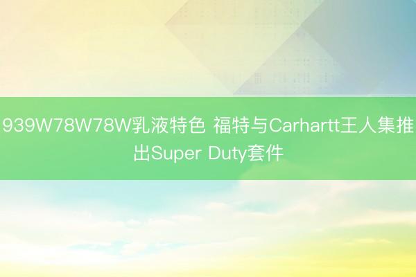939W78W78W乳液特色 福特与Carhartt王人集推出Super Duty套件