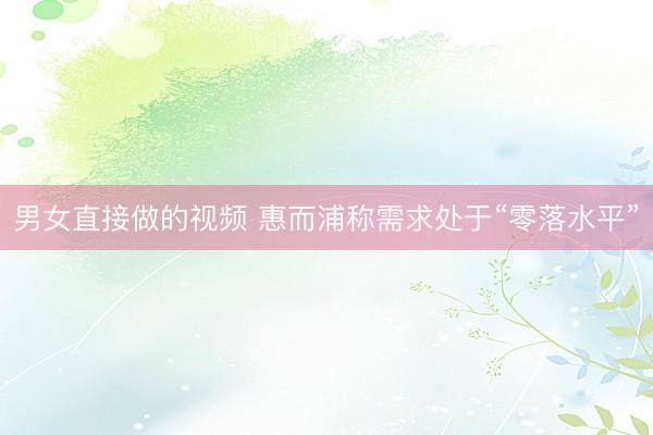 男女直接做的视频 惠而浦称需求处于“零落水平”
