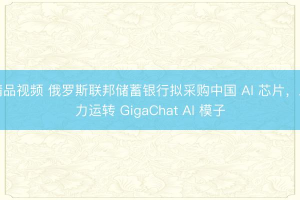 精品视频 俄罗斯联邦储蓄银行拟采购中国 AI 芯片，助力运转 GigaChat AI 模子