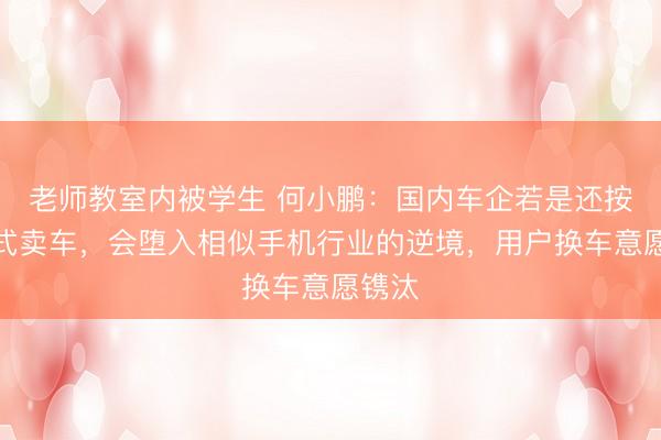 老师教室内被学生 何小鹏：国内车企若是还按旧方式卖车，会堕入相似手机行业的逆境，用户换车意愿镌汰