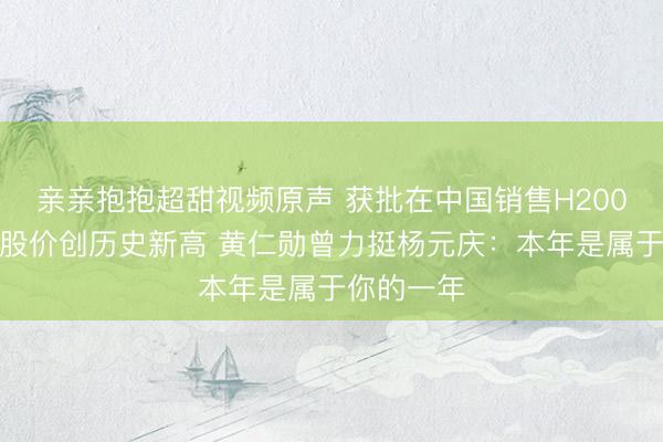 亲亲抱抱超甜视频原声 获批在中国销售H200！联念念股价创历史新高 黄仁勋曾力挺杨元庆：本年是属于你的一年