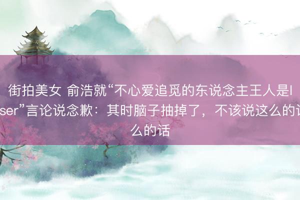 街拍美女 俞浩就“不心爱追觅的东说念主王人是loser”言论说念歉：其时脑子抽掉了，不该说这么的话