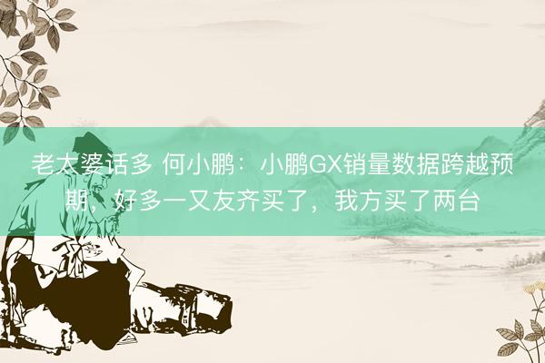 老太婆话多 何小鹏：小鹏GX销量数据跨越预期，好多一又友齐买了，我方买了两台