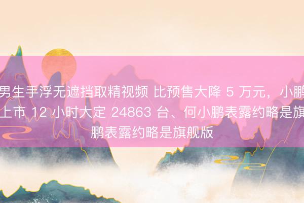 男生手浮无遮挡取精视频 比预售大降 5 万元，小鹏 GX 上市 12 小时大定 24863 台、何小鹏表露约略是旗舰版