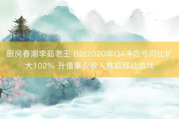 厨房春潮李茹老王 B站2020年Q4净吃亏同比扩大102% 升值事业收入首超移动游戏