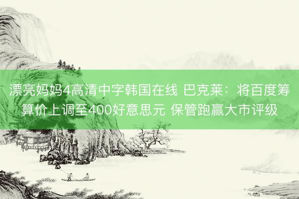 漂亮妈妈4高清中字韩国在线 巴克莱:将百度筹算价上调至400好意思元 保管跑赢大市评级