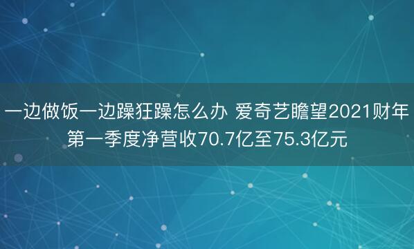 一边做饭一边躁狂躁怎么办 爱奇艺瞻望2021财年第一季度净营收70.7亿至75.3亿元