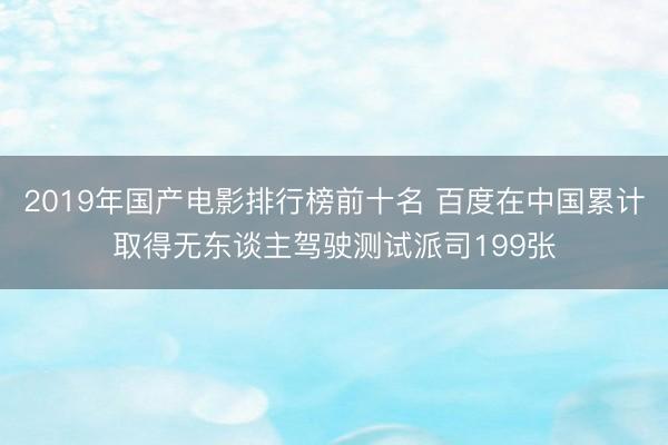 2019年国产电影排行榜前十名 百度在中国累计取得无东谈主驾驶测试派司199张
