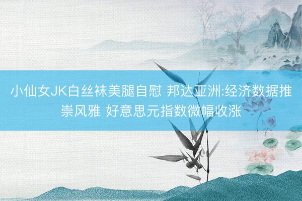 小仙女JK白丝袜美腿自慰 邦达亚洲:经济数据推崇风雅 好意思元指数微幅收涨