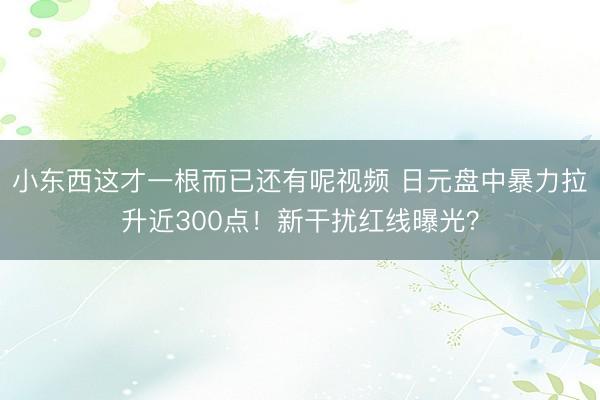 小东西这才一根而已还有呢视频 日元盘中暴力拉升近300点！新干扰红线曝光？