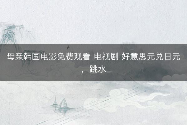 母亲韩国电影免费观看 电视剧 好意思元兑日元，跳水