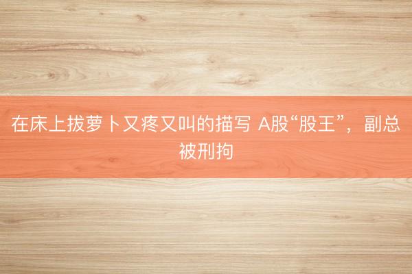 在床上拔萝卜又疼又叫的描写 A股“股王”，副总被刑拘