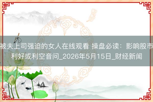 被夫上司强迫的女人在线观看 操盘必读:影响股市利好或利空音问_2026年5月15日_财经新闻