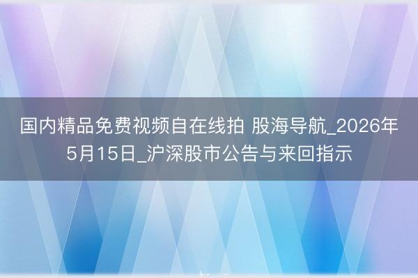 国内精品免费视频自在线拍 股海导航_2026年5月15日_沪深股市公告与来回指示