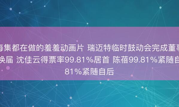 每集都在做的羞羞动画片 瑞迈特临时鼓动会完成董事会换届 沈佳云得票率99.81%居首 陈蓓99.81%紧随自后