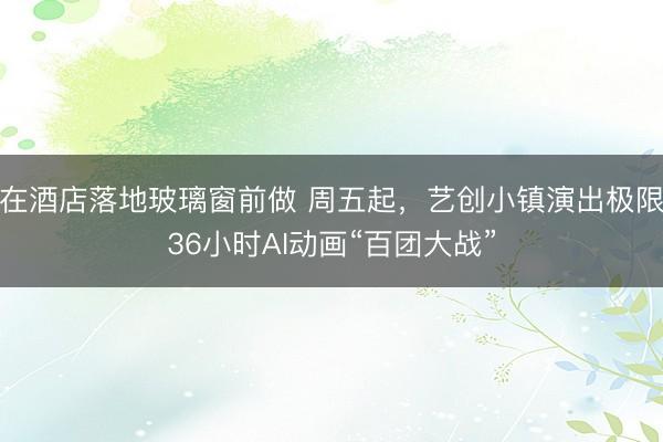 在酒店落地玻璃窗前做 周五起，艺创小镇演出极限36小时AI动画“百团大战”