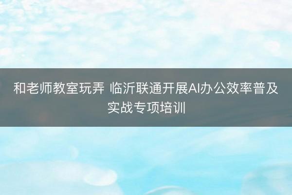 和老师教室玩弄 临沂联通开展AI办公效率普及实战专项培训