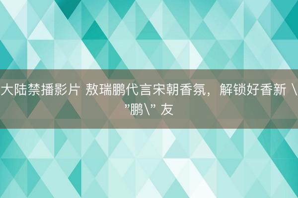 大陆禁播影片 敖瑞鹏代言宋朝香氛，解锁好香新 