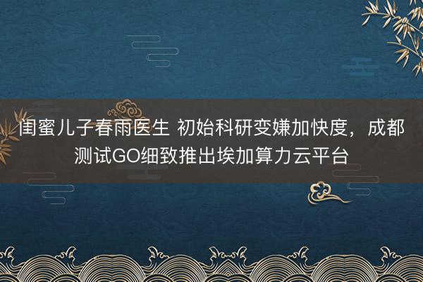 闺蜜儿子春雨医生 初始科研变嫌加快度，成都测试GO细致推出埃加算力云平台