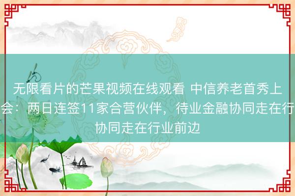 无限看片的芒果视频在线观看 中信养老首秀上海老博会:两日连签11家合营伙伴,待业金融协同走在行业前边