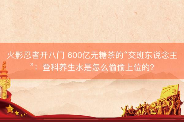 火影忍者开八门 600亿无糖茶的“交班东说念主”：登科养生水是怎么偷偷上位的？